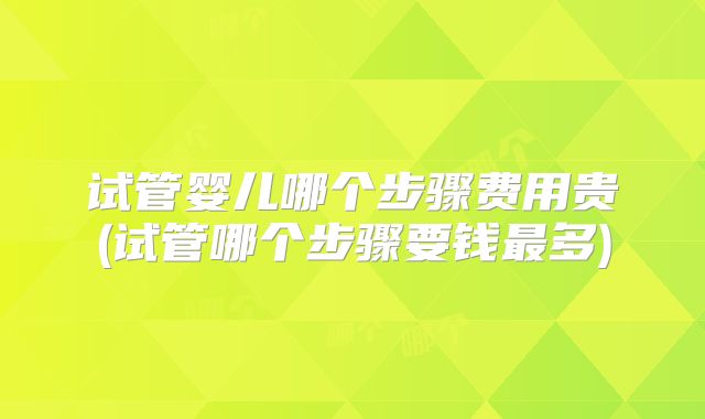 试管婴儿哪个步骤费用贵(试管哪个步骤要钱最多)