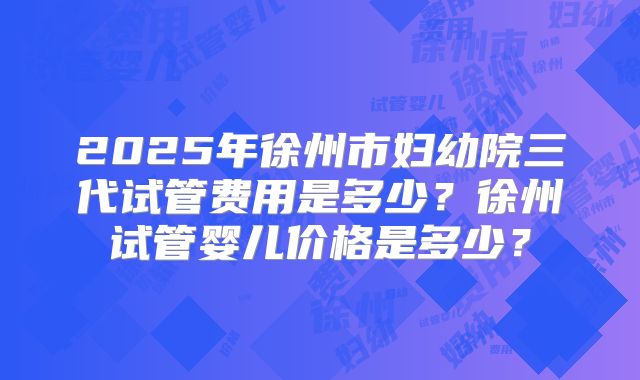 2025年徐州市妇幼院三代试管费用是多少？徐州试管婴儿价格是多少？