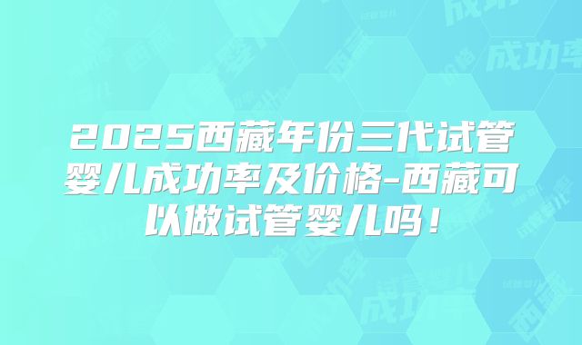 2025西藏年份三代试管婴儿成功率及价格-西藏可以做试管婴儿吗！