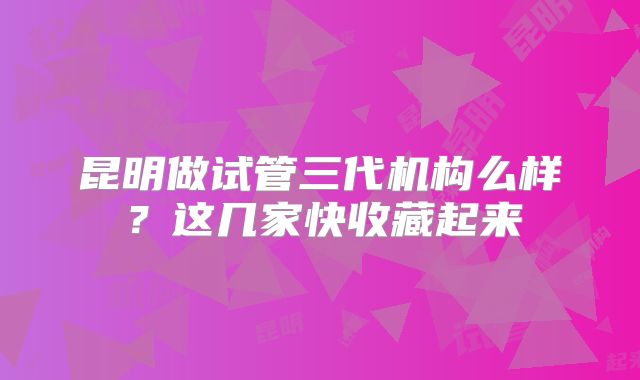 昆明做试管三代机构么样？这几家快收藏起来