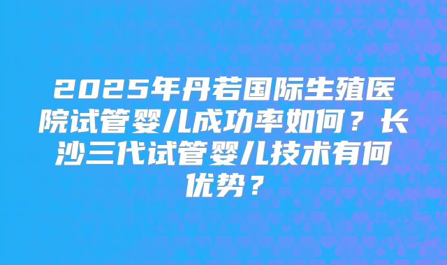 2025年丹若国际生殖医院试管婴儿成功率如何？长沙三代试管婴儿技术有何优势？