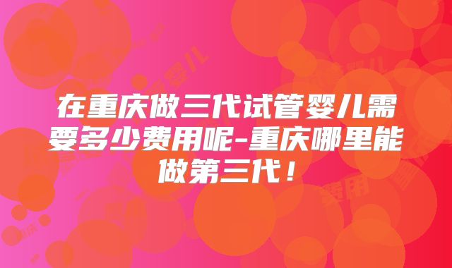 在重庆做三代试管婴儿需要多少费用呢-重庆哪里能做第三代！