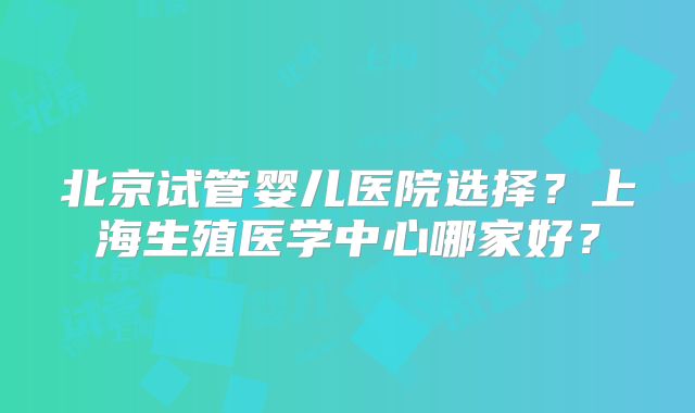 北京试管婴儿医院选择？上海生殖医学中心哪家好？