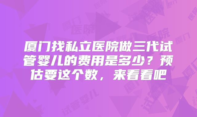 厦门找私立医院做三代试管婴儿的费用是多少？预估要这个数，来看看吧