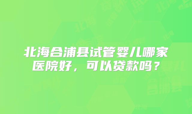 北海合浦县试管婴儿哪家医院好，可以贷款吗？