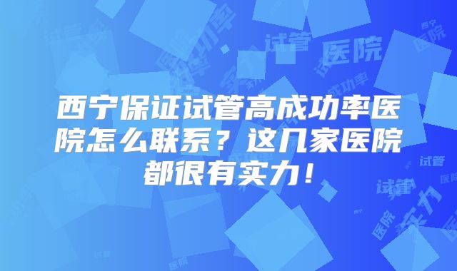 西宁保证试管高成功率医院怎么联系?这几家医院都很有实力!