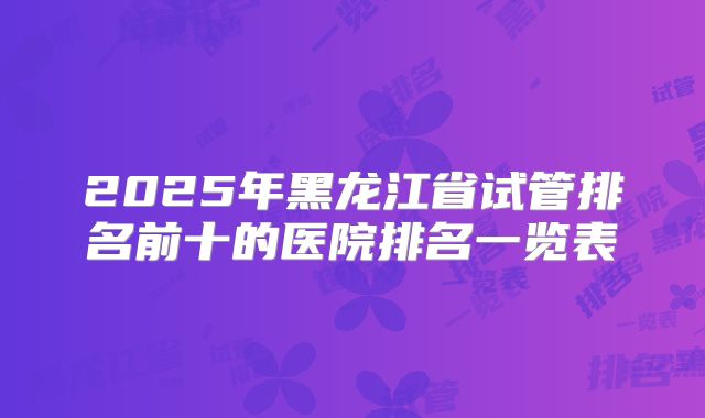 2025年黑龙江省试管排名前十的医院排名一览表