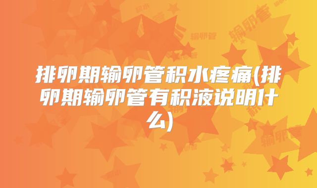 排卵期输卵管积水疼痛(排卵期输卵管有积液说明什么)
