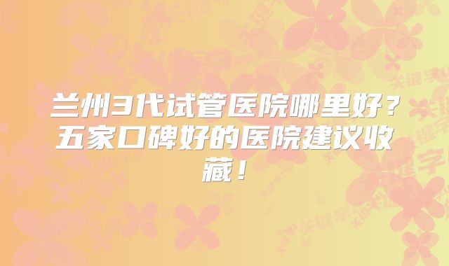 兰州3代试管医院哪里好?五家口碑好的医院建议收藏!