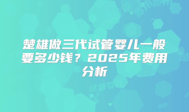 楚雄做三代试管婴儿一般要多少钱?2025年费用分析