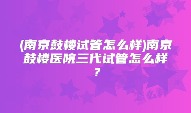 (南京鼓楼试管怎么样)南京鼓楼医院三代试管怎么样？