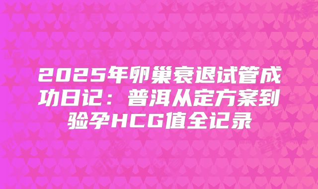 2025年卵巢衰退试管成功日记：普洱从定方案到验孕HCG值全记录