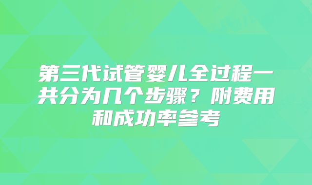 第三代试管婴儿全过程一共分为几个步骤?附费用和成功率参考