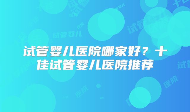 试管婴儿医院哪家好？十佳试管婴儿医院推荐