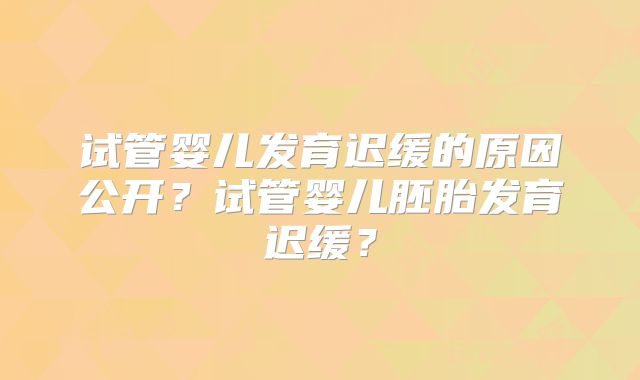 试管婴儿发育迟缓的原因公开？试管婴儿胚胎发育迟缓？