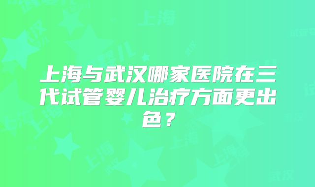 上海与武汉哪家医院在三代试管婴儿治疗方面更出色？