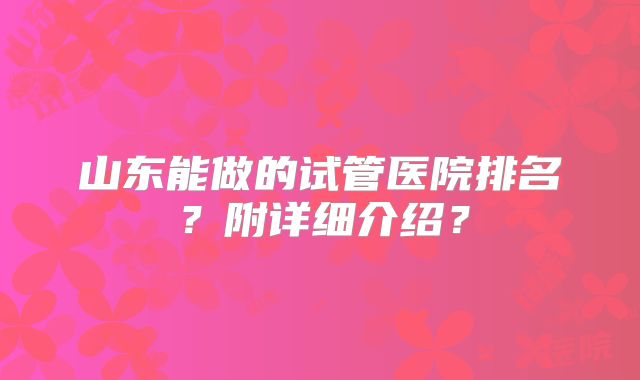 山东能做的试管医院排名?附详细介绍?