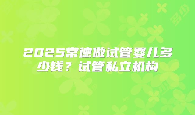 2025常德做试管婴儿多少钱？试管私立机构