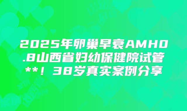 2025年卵巢早衰AMH0.8山西省妇幼保健院试管**！38岁真实案例分享