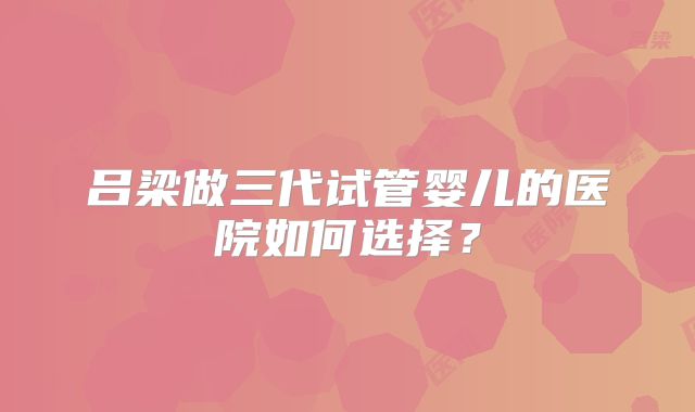 吕梁做三代试管婴儿的医院如何选择？