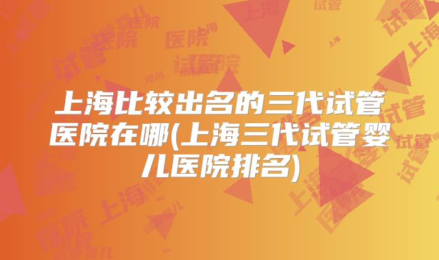上海比较出名的三代试管医院在哪(上海三代试管婴儿医院排名)