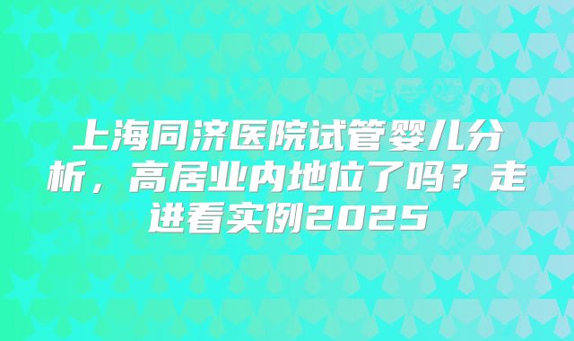 上海同济医院试管婴儿分析，高居业内地位了吗？走进看实例2025