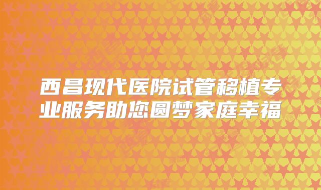 西昌现代医院试管移植专业服务助您圆梦家庭幸福