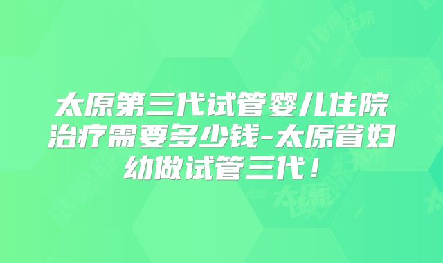 太原第三代试管婴儿住院治疗需要多少钱-太原省妇幼做试管三代!