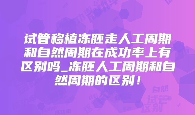 试管移植冻胚走人工周期和自然周期在成功率上有区别吗_冻胚人工周期和自然周期的区别！
