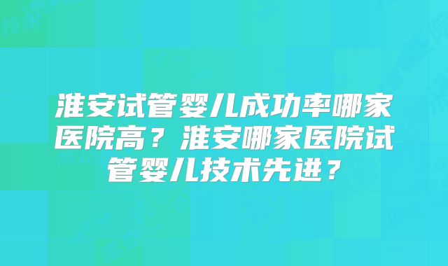 淮安试管婴儿成功率哪家医院高？淮安哪家医院试管婴儿技术先进？
