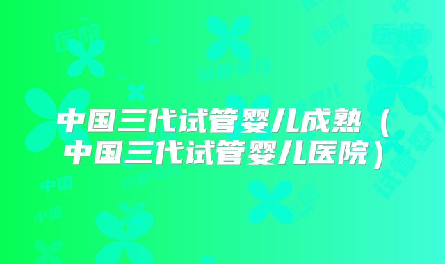 中国三代试管婴儿成熟（中国三代试管婴儿医院）