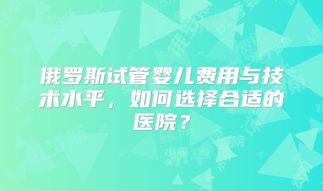 俄罗斯试管婴儿费用与技术水平，如何选择合适的医院？