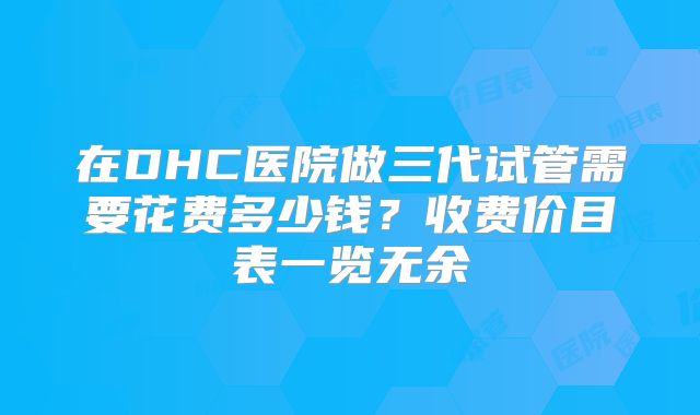 在DHC医院做三代试管需要花费多少钱？收费价目表一览无余