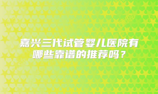 嘉兴三代试管婴儿医院有哪些靠谱的推荐吗？