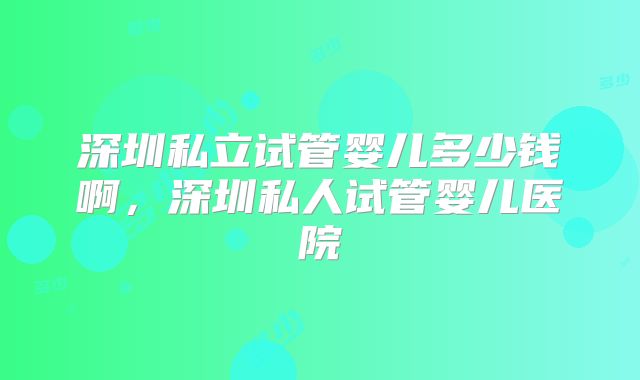 深圳私立试管婴儿多少钱啊,深圳私人试管婴儿医院
