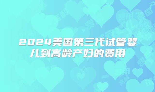 2024美国第三代试管婴儿到高龄产妇的费用