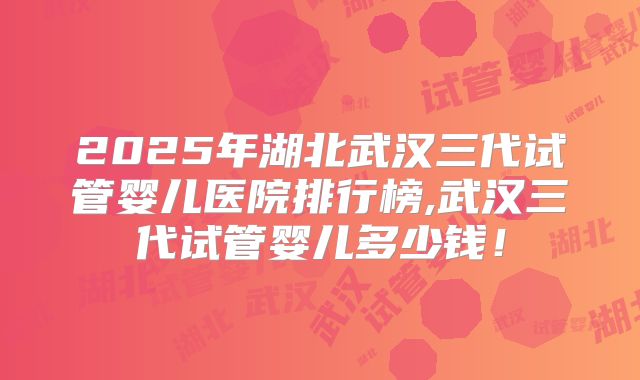 2025年湖北武汉三代试管婴儿医院排行榜,武汉三代试管婴儿多少钱!
