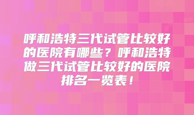 呼和浩特三代试管比较好的医院有哪些？呼和浩特做三代试管比较好的医院排名一览表！
