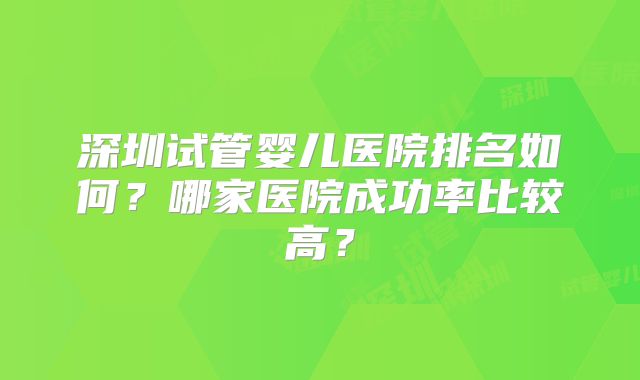 深圳试管婴儿医院排名如何?哪家医院成功率比较高?