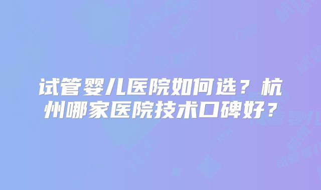 试管婴儿医院如何选？杭州哪家医院技术口碑好？