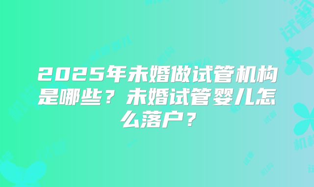 2025年未婚做试管机构是哪些？未婚试管婴儿怎么落户？