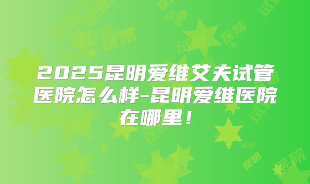 2025昆明爱维艾夫试管医院怎么样-昆明爱维医院在哪里！
