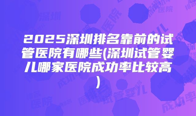 2025深圳排名靠前的试管医院有哪些(深圳试管婴儿哪家医院成功率比较高)
