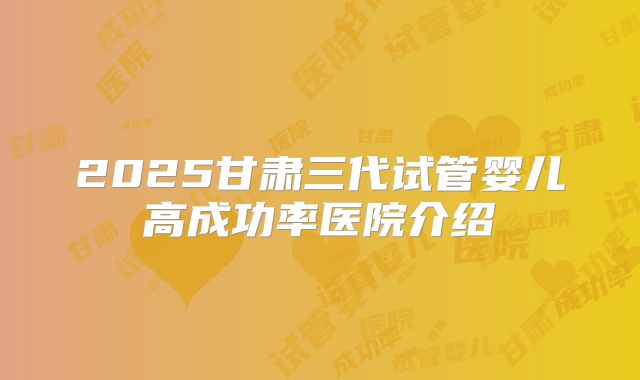 2025甘肃三代试管婴儿高成功率医院介绍