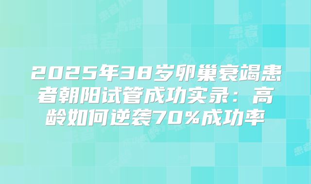 2025年38岁卵巢衰竭患者朝阳试管成功实录：高龄如何逆袭70%成功率