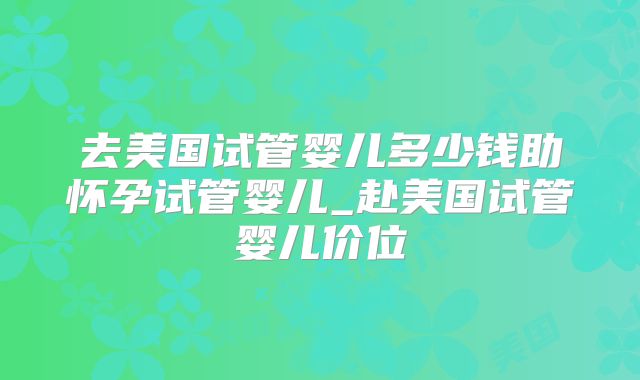 去美国试管婴儿多少钱助怀孕试管婴儿_赴美国试管婴儿价位