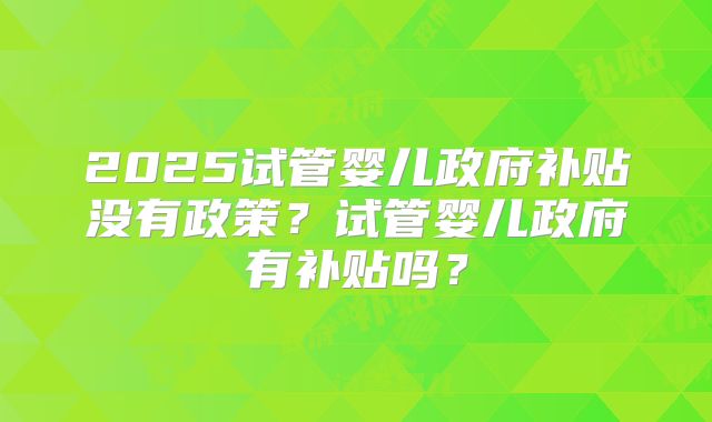 2025试管婴儿政府补贴没有政策?试管婴儿政府有补贴吗?