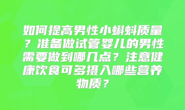 如何提高男性小蝌蚪质量?准备做试管婴儿的男性需要做到哪几点?注意健康饮食可多摄入哪些营养物质?