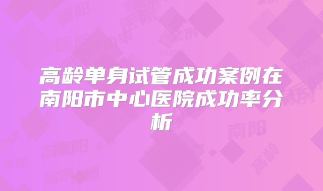 高龄单身试管成功案例在南阳市中心医院成功率分析
