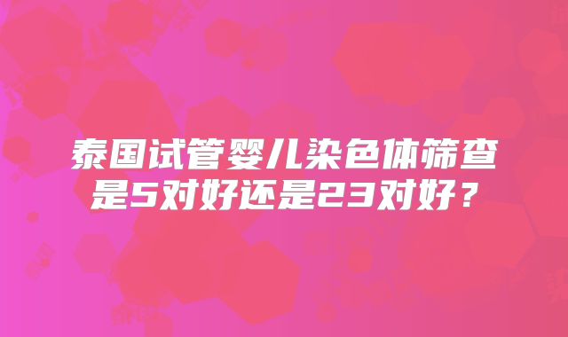 泰国试管婴儿染色体筛查是5对好还是23对好？